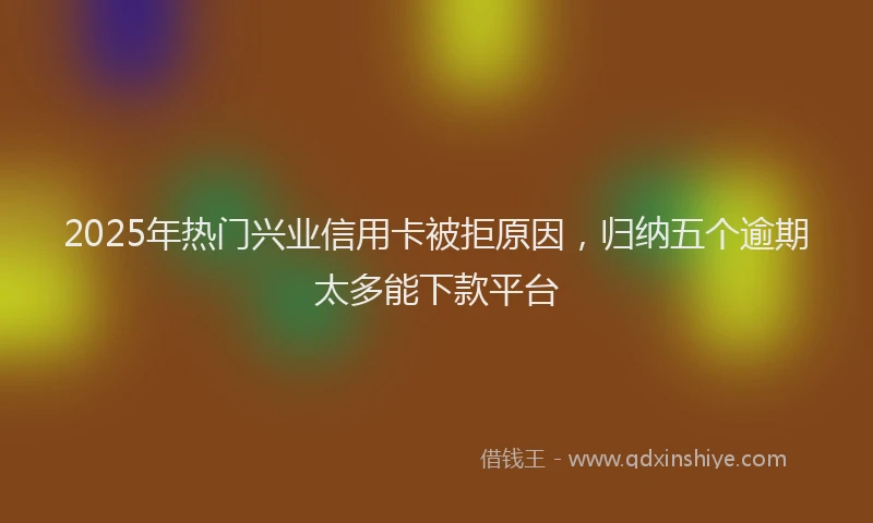 2025年热门兴业信用卡被拒原因，归纳五个逾期太多能下款平台