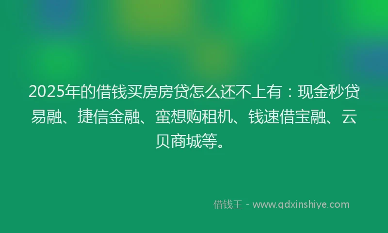 2025年的借钱买房房贷怎么还不上有：现金秒贷易融、捷信金融、蛮想购租机、钱速借宝融、云贝商城等。