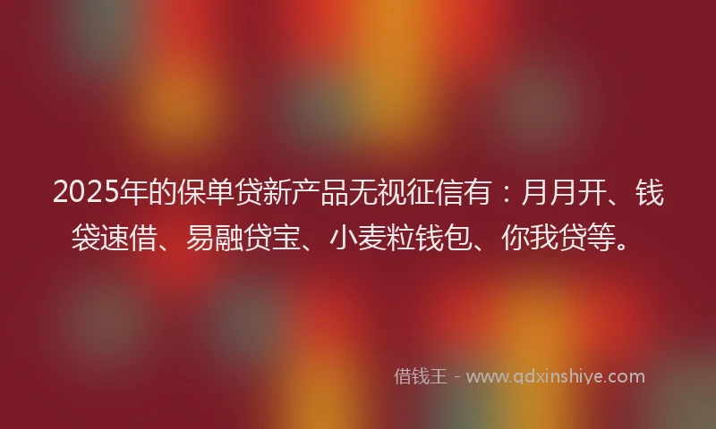2025年的保单贷新产品无视征信有：月月开、钱袋速借、易融贷宝、小麦粒钱包、你我贷等。
