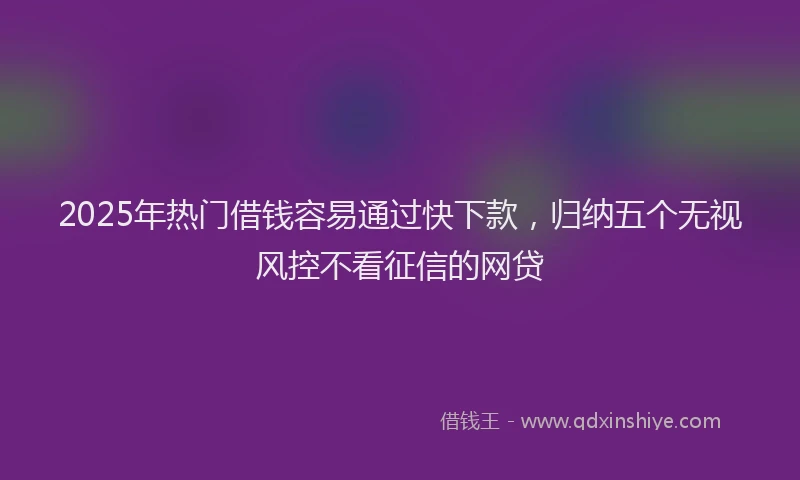 2025年热门借钱容易通过快下款，归纳五个无视风控不看征信的网贷