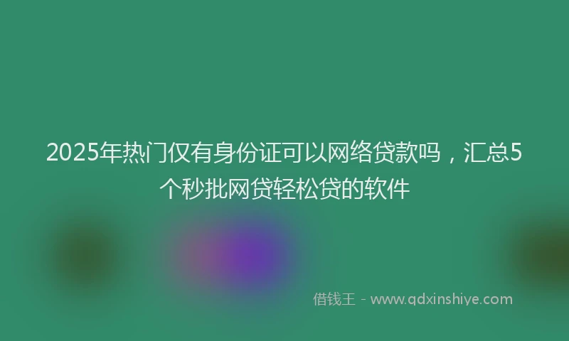 2025年热门仅有身份证可以网络贷款吗，汇总5个秒批网贷轻松贷的软件
