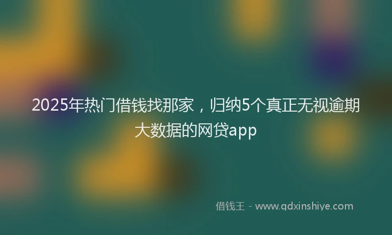 2025年热门借钱找那家，归纳5个真正无视逾期大数据的网贷app