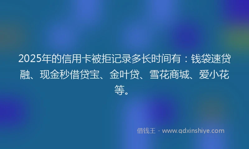 2025年的信用卡被拒记录多长时间有：钱袋速贷融、现金秒借贷宝、金叶贷、雪花商城、爱小花等。
