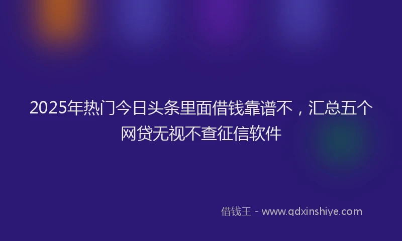 2025年热门今日头条里面借钱靠谱不，汇总五个网贷无视不查征信软件