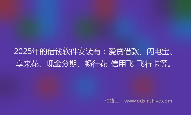 2025年的借钱软件安装有：爱贷借款、闪电宝、享来花、现金分期、畅行花-信用飞-飞行卡等。