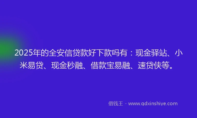 2025年的全安信贷款好下款吗有：现金驿站、小米易贷、现金秒融、借款宝易融、速贷侠等。