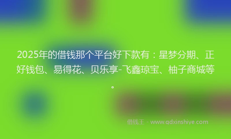 2025年的借钱那个平台好下款有：星梦分期、正好钱包、易得花、贝乐享-飞鑫琼宝、柚子商城等。