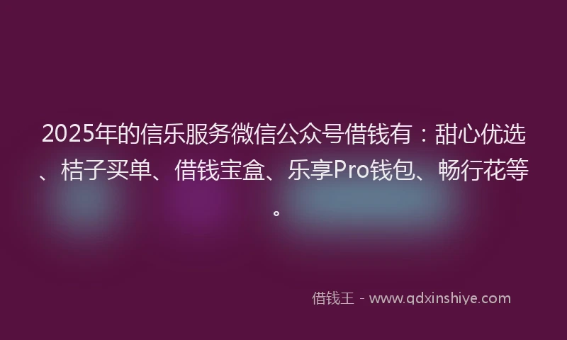 2025年的信乐服务微信公众号借钱有：甜心优选、桔子买单、借钱宝盒、乐享Pro钱包、畅行花等。