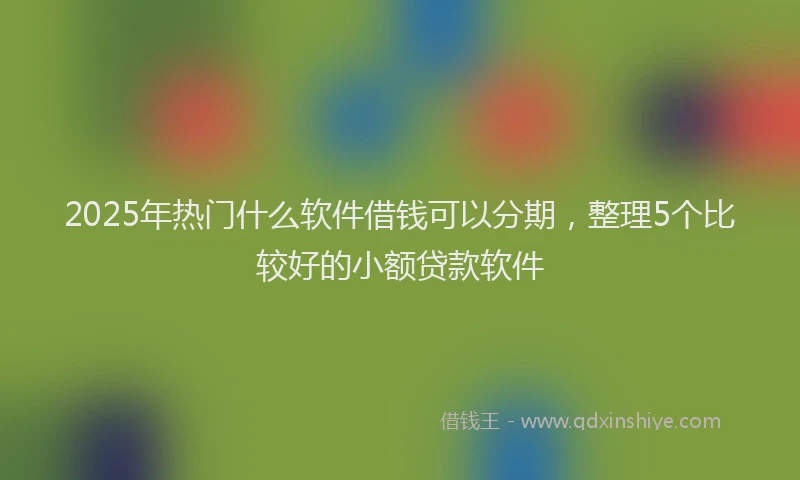 2025年热门什么软件借钱可以分期，整理5个比较好的小额贷款软件