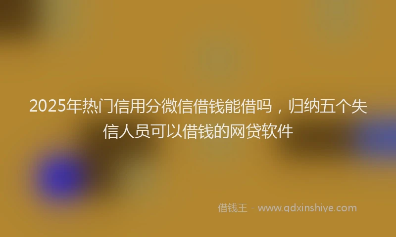 2025年热门信用分微信借钱能借吗，归纳五个失信人员可以借钱的网贷软件
