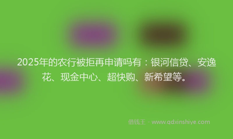 2025年的农行被拒再申请吗有：银河信贷、安逸花、现金中心、超快购、新希望等。