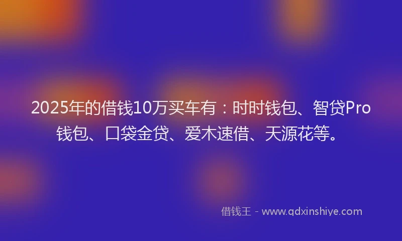 2025年的借钱10万买车有：时时钱包、智贷Pro钱包、口袋金贷、爱木速借、天源花等。
