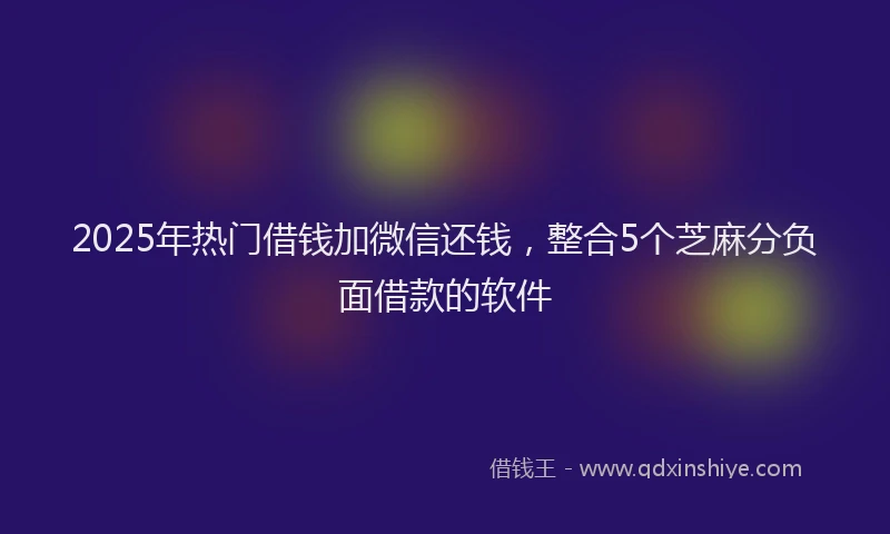2025年热门借钱加微信还钱，整合5个芝麻分负面借款的软件
