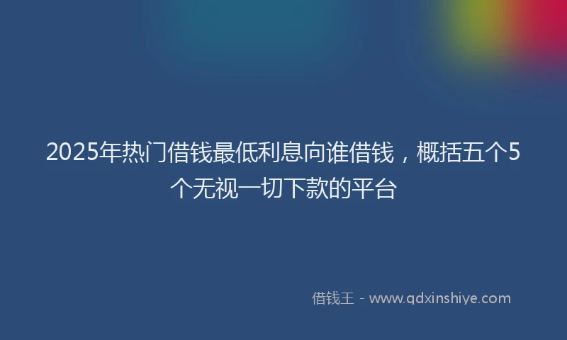 2025年热门借钱最低利息向谁借钱，概括五个5个无视一切下款的平台