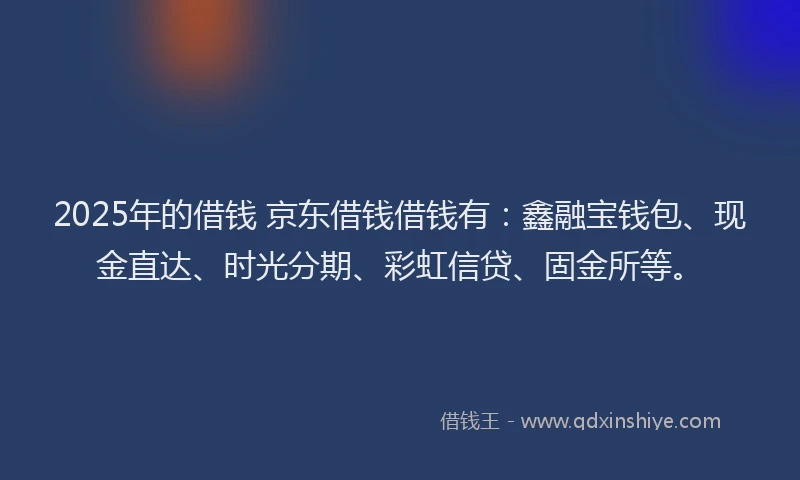2025年的借钱 京东借钱借钱有：鑫融宝钱包、现金直达、时光分期、彩虹信贷、固金所等。