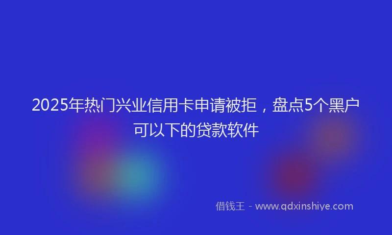 2025年热门兴业信用卡申请被拒，盘点5个黑户可以下的贷款软件