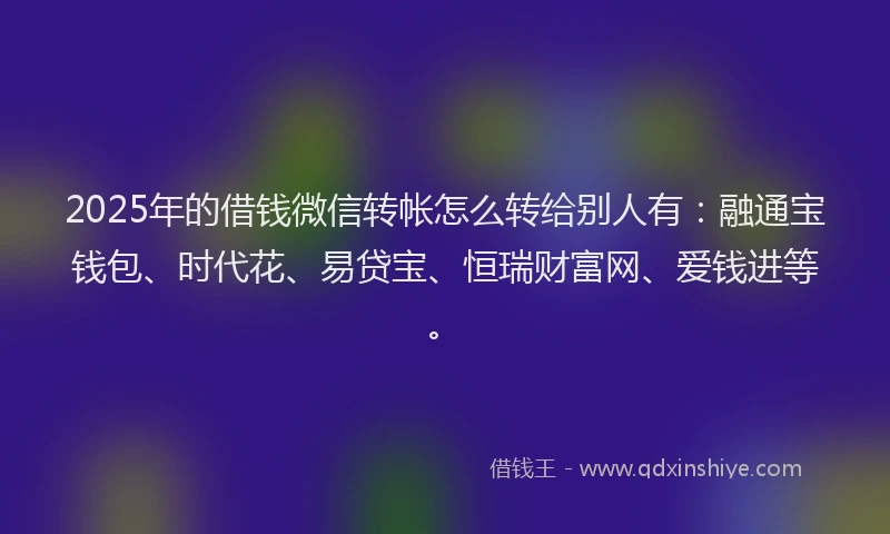 2025年的借钱微信转帐怎么转给别人有：融通宝钱包、时代花、易贷宝、恒瑞财富网、爱钱进等。