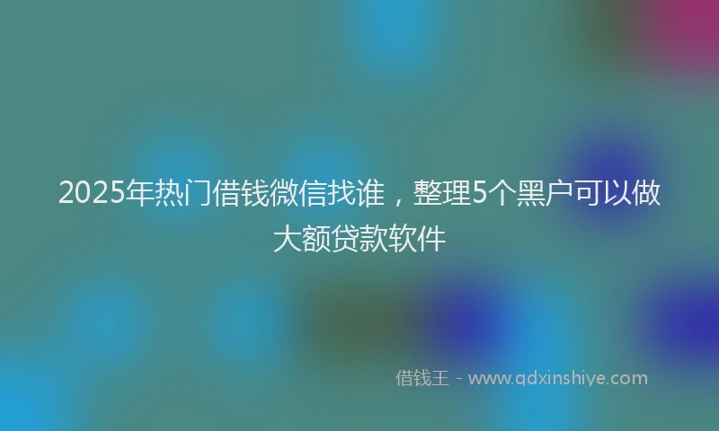 2025年热门借钱微信找谁，整理5个黑户可以做大额贷款软件