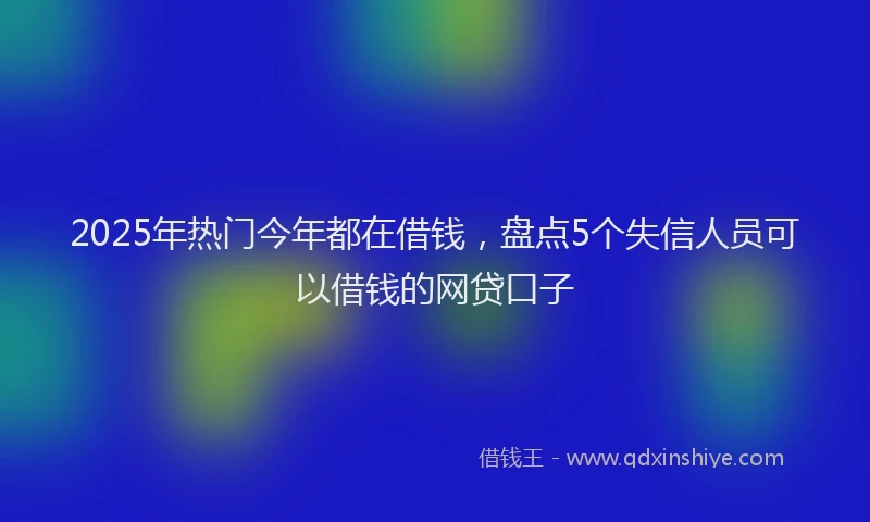 2025年热门今年都在借钱，盘点5个失信人员可以借钱的网贷口子
