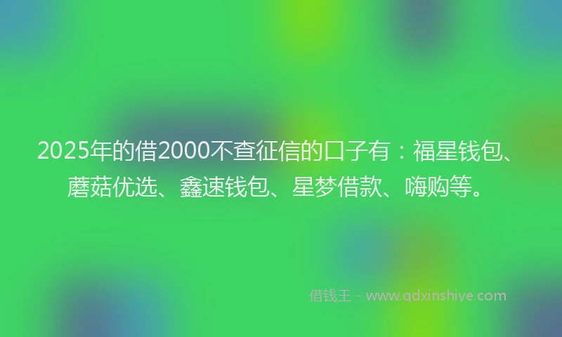 2025年的借2000不查征信的口子有：福星钱包、蘑菇优选、鑫速钱包、星梦借款、嗨购等。