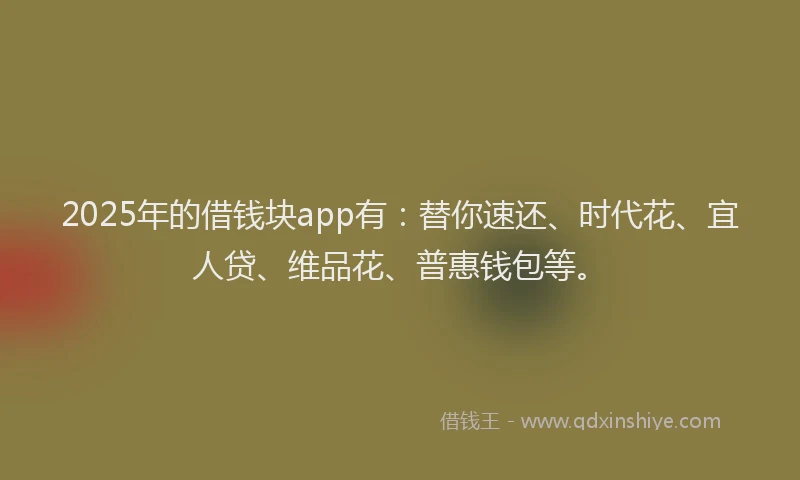 2025年的借钱块app有：替你速还、时代花、宜人贷、维品花、普惠钱包等。