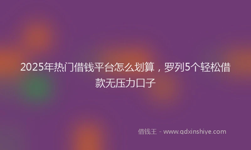 2025年热门借钱平台怎么划算，罗列5个轻松借款无压力口子