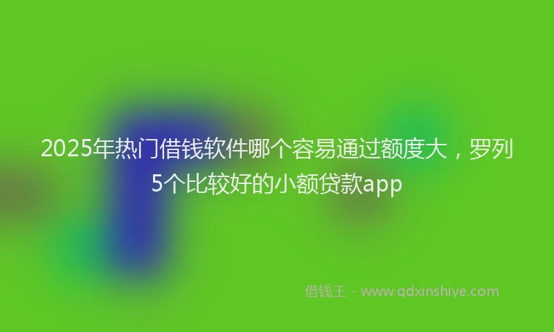 2025年热门借钱软件哪个容易通过额度大，罗列5个比较好的小额贷款app