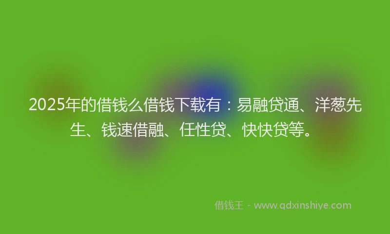 2025年的借钱么借钱下载有：易融贷通、洋葱先生、钱速借融、任性贷、快快贷等。