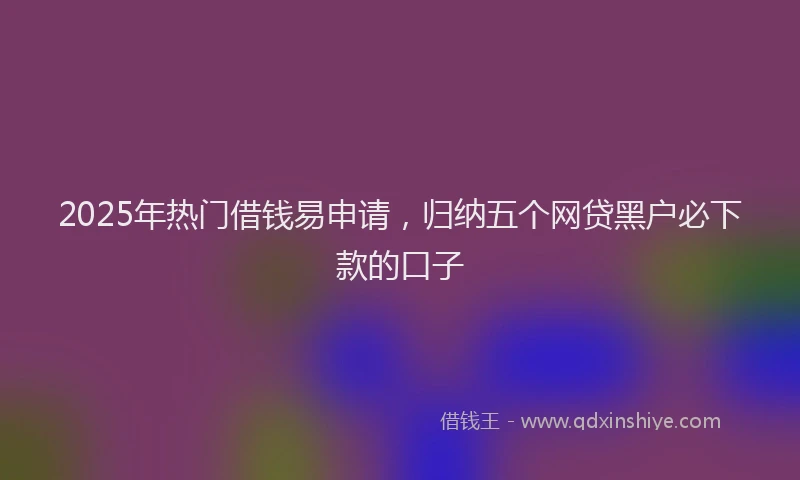 2025年热门借钱易申请，归纳五个网贷黑户必下款的口子