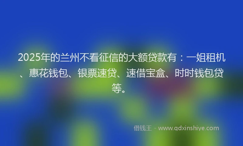 2025年的兰州不看征信的大额贷款有：一姐租机、惠花钱包、银票速贷、速借宝盒、时时钱包贷等。