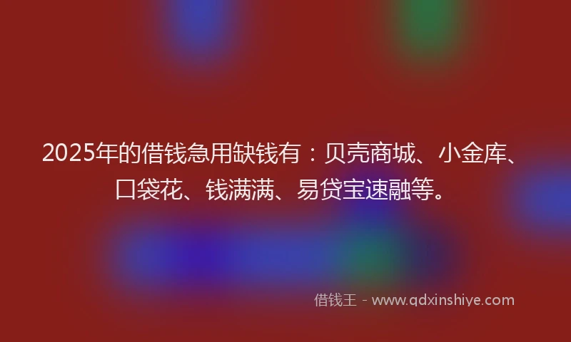 2025年的借钱急用缺钱有：贝壳商城、小金库、口袋花、钱满满、易贷宝速融等。