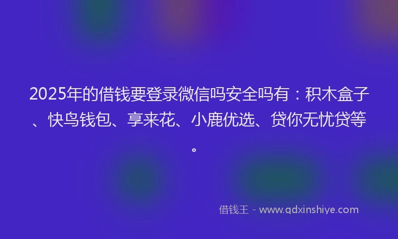 2025年的借钱要登录微信吗安全吗有：积木盒子、快鸟钱包、享来花、小鹿优选、贷你无忧贷等。