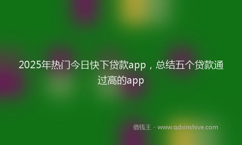 2025年热门今日快下贷款app，总结五个贷款通过高的app