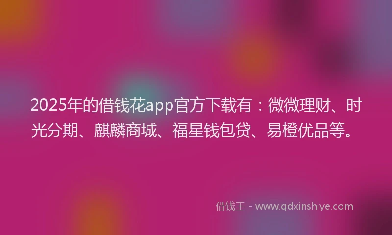 2025年的借钱花app官方下载有：微微理财、时光分期、麒麟商城、福星钱包贷、易橙优品等。