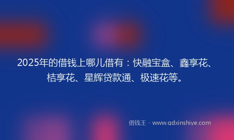 2025年的借钱上哪儿借有：快融宝盒、鑫享花、桔享花、星辉贷款通、极速花等。