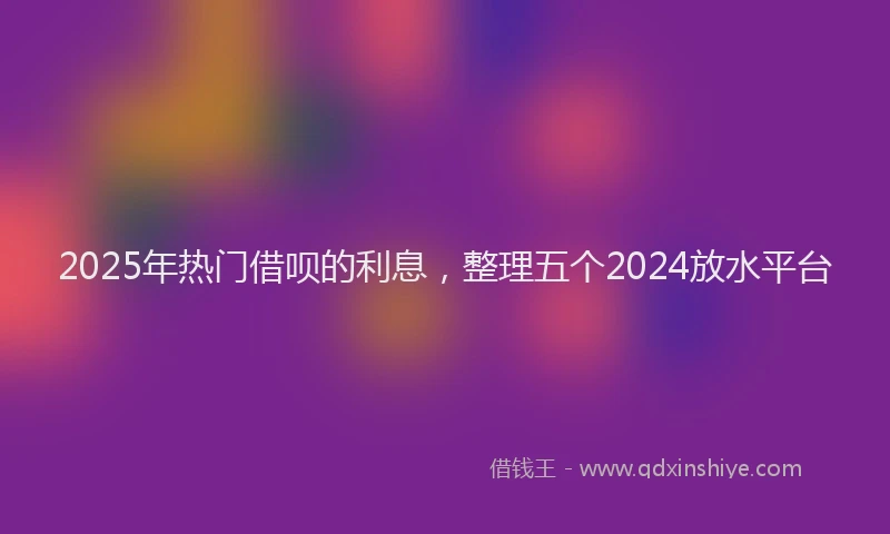 2025年热门借呗的利息，整理五个2024放水平台
