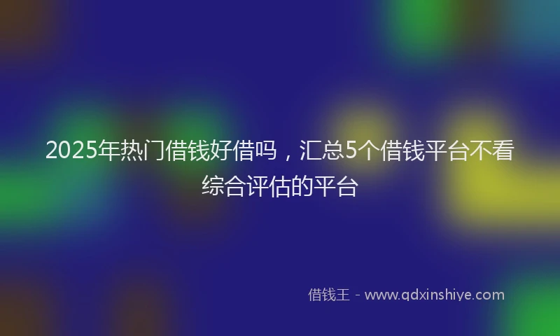 2025年热门借钱好借吗，汇总5个借钱平台不看综合评估的平台