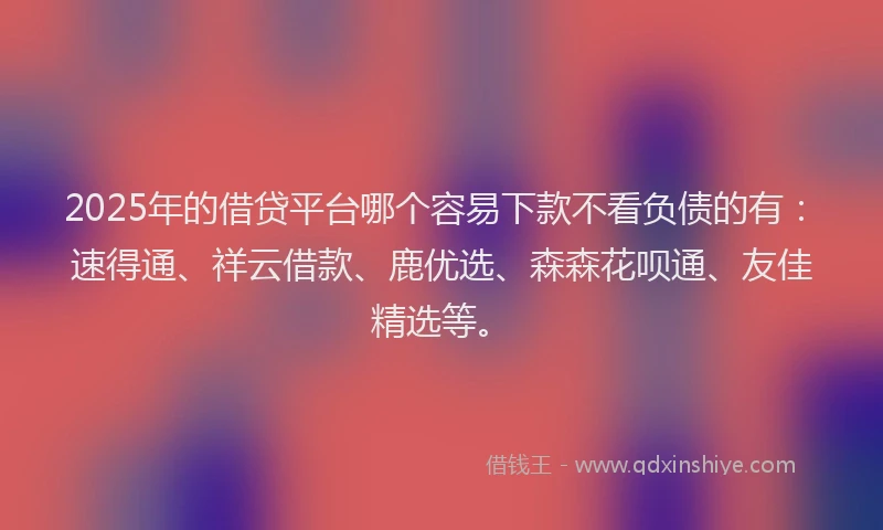 2025年的借贷平台哪个容易下款不看负债的有：速得通、祥云借款、鹿优选、森森花呗通、友佳精选等。