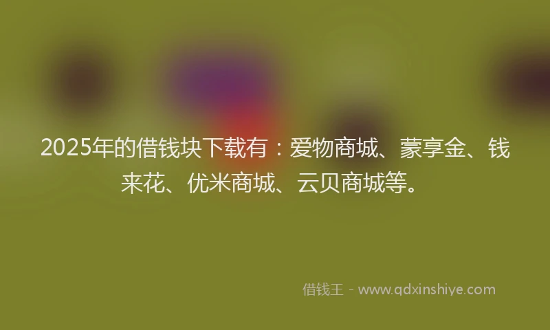 2025年的借钱块下载有：爱物商城、蒙享金、钱来花、优米商城、云贝商城等。