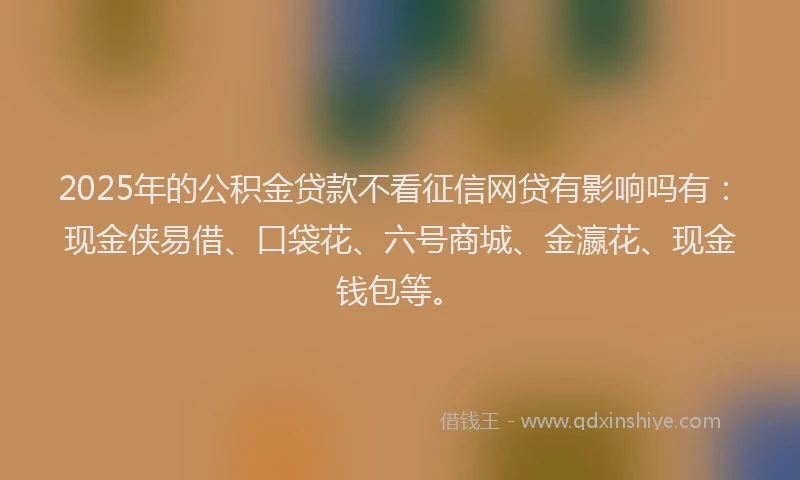 2025年的公积金贷款不看征信网贷有影响吗有：现金侠易借、口袋花、六号商城、金瀛花、现金钱包等。