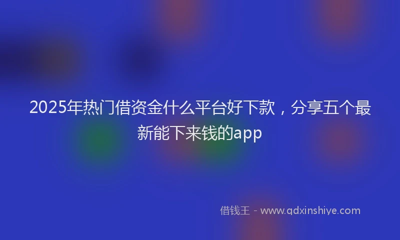 2025年热门借资金什么平台好下款，分享五个最新能下来钱的app