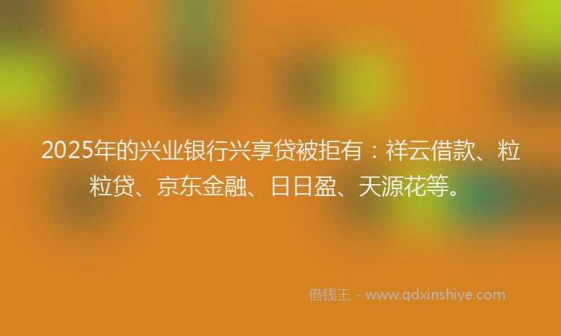 2025年的兴业银行兴享贷被拒有：祥云借款、粒粒贷、京东金融、日日盈、天源花等。