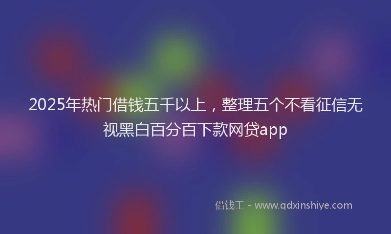 2025年热门借钱五千以上，整理五个不看征信无视黑白百分百下款网贷app