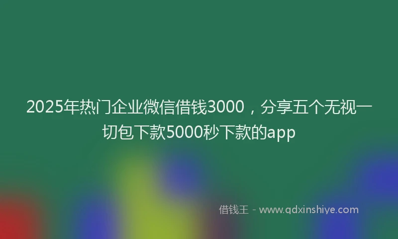 2025年热门企业微信借钱3000，分享五个无视一切包下款5000秒下款的app