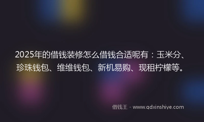2025年的借钱装修怎么借钱合适呢有：玉米分、珍珠钱包、维维钱包、新机易购、现租柠檬等。