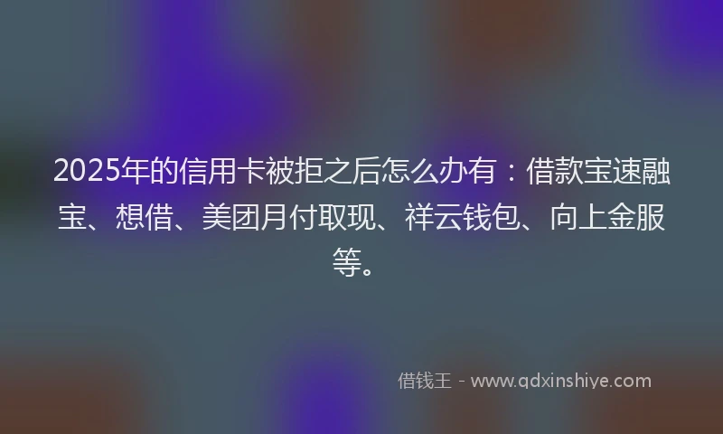 2025年的信用卡被拒之后怎么办有：借款宝速融宝、想借、美团月付取现、祥云钱包、向上金服等。