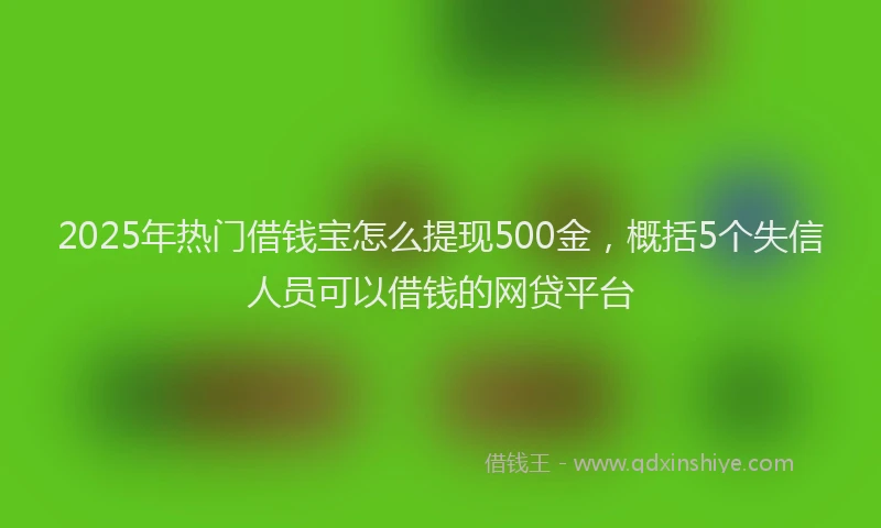 2025年热门借钱宝怎么提现500金，概括5个失信人员可以借钱的网贷平台