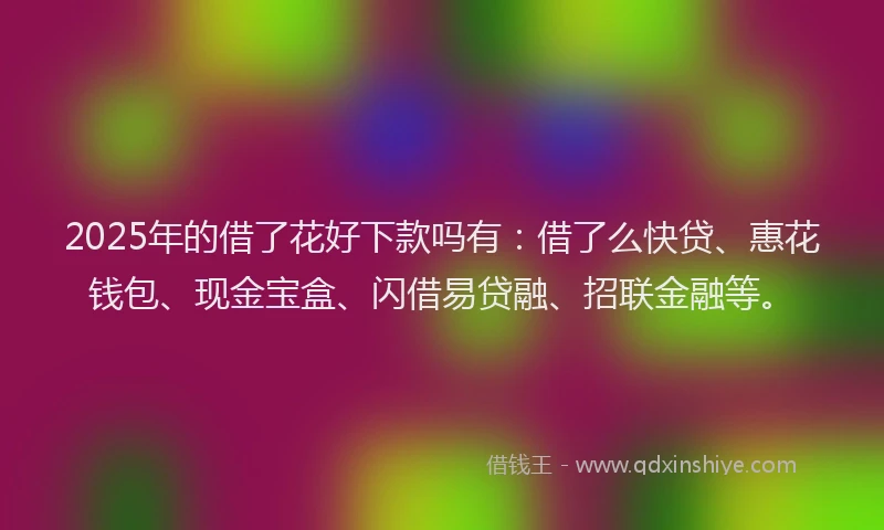 2025年的借了花好下款吗有：借了么快贷、惠花钱包、现金宝盒、闪借易贷融、招联金融等。