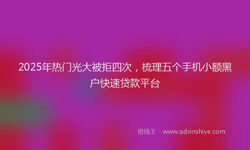 2025年热门光大被拒四次，梳理五个手机小额黑户快速贷款平台