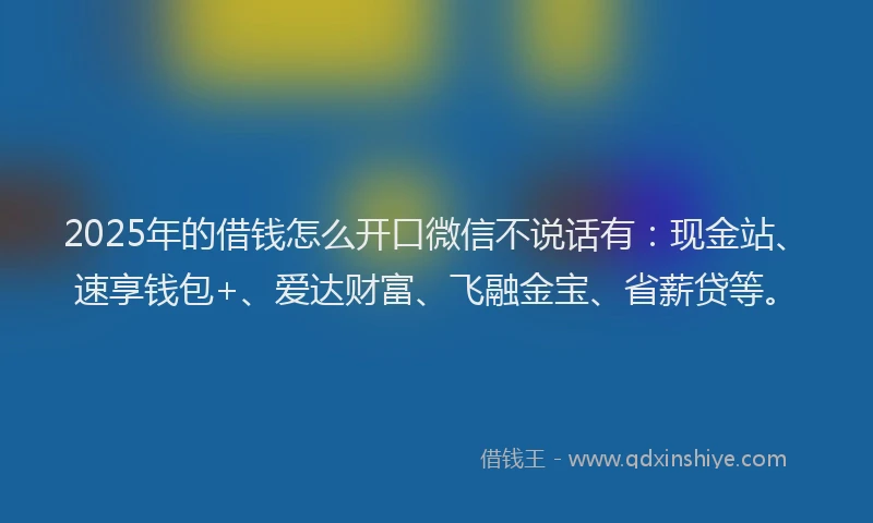 2025年的借钱怎么开口微信不说话有：现金站、速享钱包+、爱达财富、飞融金宝、省薪贷等。